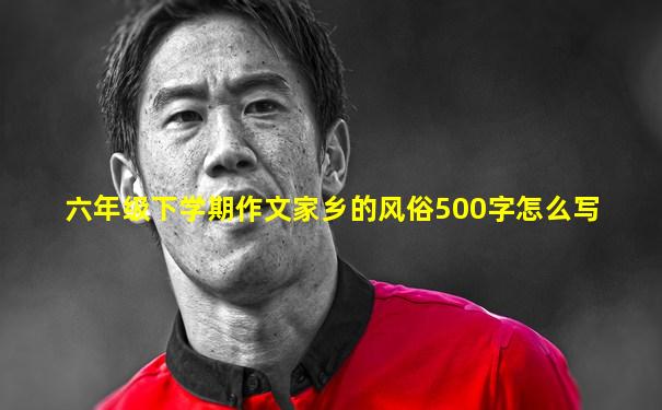 六年级下学期作文家乡的风俗500字怎么写