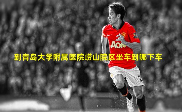 到青岛大学附属医院崂山院区坐车到哪下车
