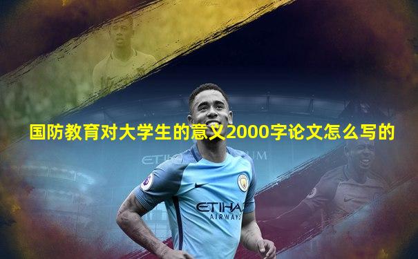 国防教育对大学生的意义2000字论文怎么写的