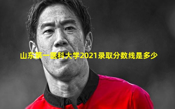 山东第一医科大学2021录取分数线是多少