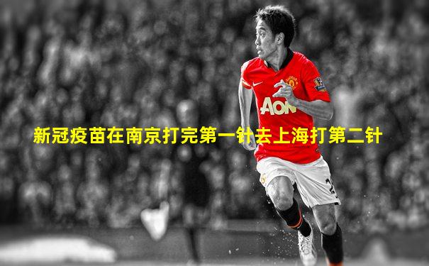 新冠疫苗在南京打完第一针去上海打第二针