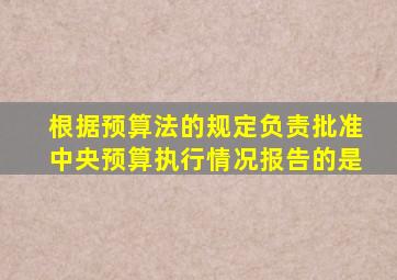 根据预算法的规定负责批准中央预算执行情况报告的是