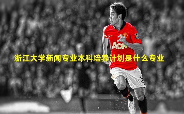 浙江大学新闻专业本科培养计划是什么专业